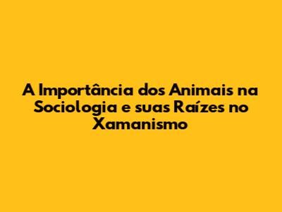 A Importância dos Animais na Sociologia e suas Raízes no Xamanismo