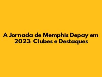 A Jornada de Memphis Depay em 2023: Clubes e Destaques