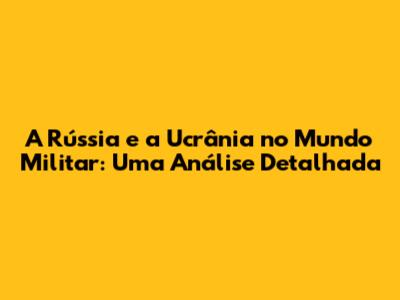 A Rússia e a Ucrânia no Mundo Militar: Uma Análise Detalhada