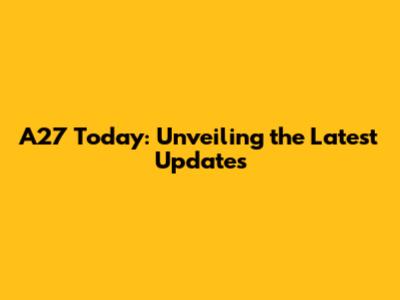 A27 Today: Unveiling the Latest Updates