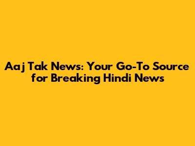 Aaj Tak News: Your Go-To Source for Breaking Hindi News