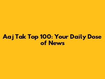 Aaj Tak Top 100: Your Daily Dose of News