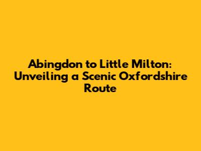 Abingdon to Little Milton: Unveiling a Scenic Oxfordshire Route