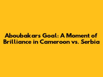 Aboubakar's Goal: A Moment of Brilliance in Cameroon vs. Serbia
