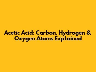 Acetic Acid: Carbon, Hydrogen & Oxygen Atoms Explained