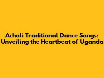 Acholi Traditional Dance Songs: Unveiling the Heartbeat of Uganda