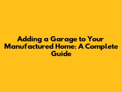 Adding a Garage to Your Manufactured Home: A Complete Guide
