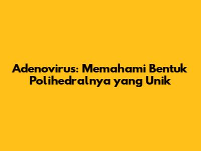 Adenovirus: Memahami Bentuk Polihedralnya yang Unik