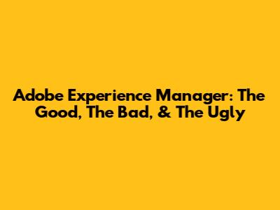 Adobe Experience Manager: The Good, The Bad, & The Ugly