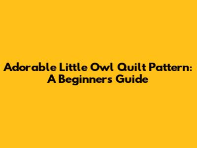 Adorable Little Owl Quilt Pattern: A Beginner's Guide