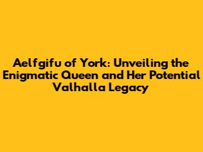 Aelfgifu of York: Unveiling the Enigmatic Queen and Her Potential Valhalla Legacy