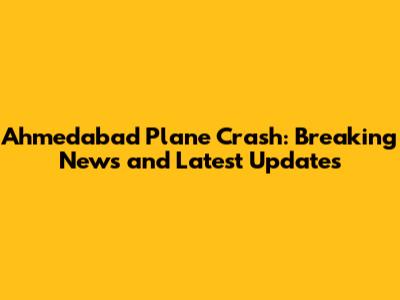 Ahmedabad Plane Crash: Breaking News and Latest Updates
