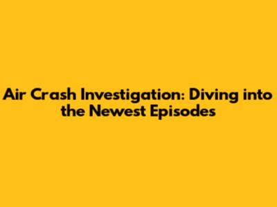 Air Crash Investigation: Diving into the Newest Episodes