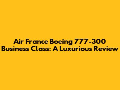 Air France Boeing 777-300 Business Class: A Luxurious Review
