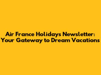 Air France Holidays Newsletter: Your Gateway to Dream Vacations