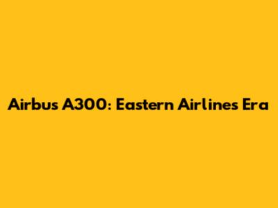 Airbus A300: Eastern Airlines' Era