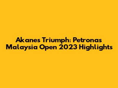 Akane's Triumph: Petronas Malaysia Open 2023 Highlights