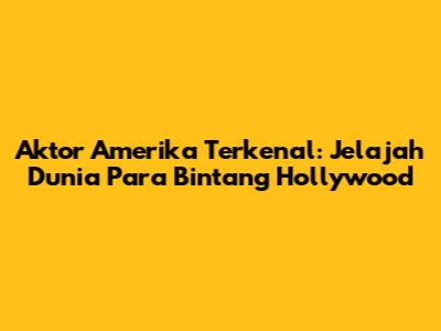 Aktor Amerika Terkenal: Jelajah Dunia Para Bintang Hollywood