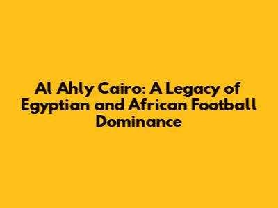 Al Ahly Cairo: A Legacy of Egyptian and African Football Dominance