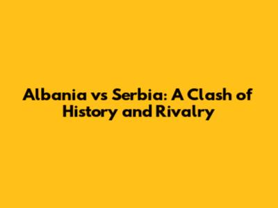 Albania vs Serbia: A Clash of History and Rivalry