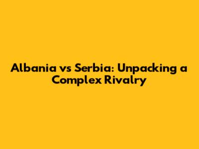 Albania vs Serbia: Unpacking a Complex Rivalry