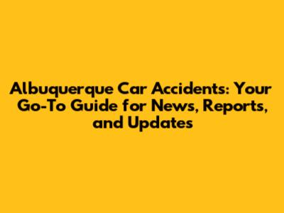 Albuquerque Car Accidents: Your Go-To Guide for News, Reports, and Updates