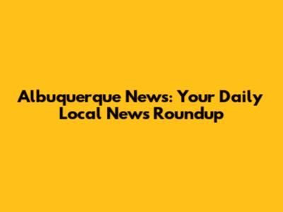 Albuquerque News: Your Daily Local News Roundup