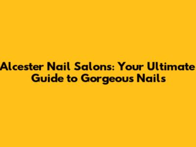Alcester Nail Salons: Your Ultimate Guide to Gorgeous Nails