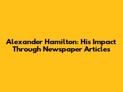 Alexander Hamilton: His Impact Through Newspaper Articles