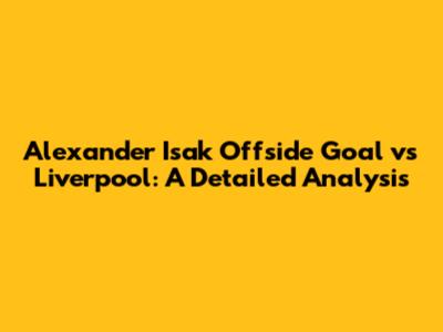 Alexander Isak Offside Goal vs Liverpool: A Detailed Analysis