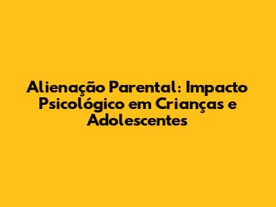 Alienação Parental: Impacto Psicológico em Crianças e Adolescentes