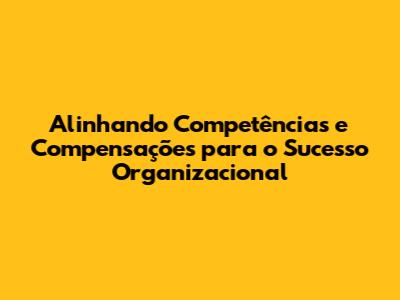 Alinhando Competências e Compensações para o Sucesso Organizacional