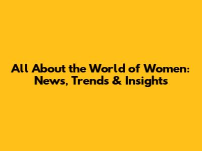 All About the World of Women: News, Trends & Insights