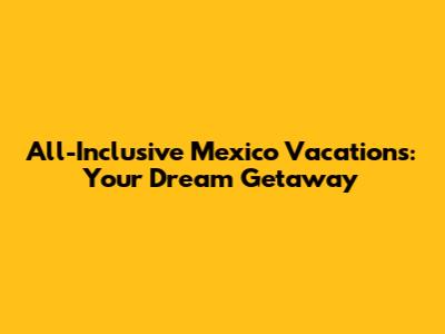 All-Inclusive Mexico Vacations: Your Dream Getaway
