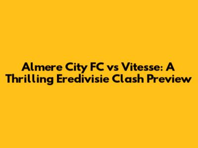 Almere City FC vs Vitesse: A Thrilling Eredivisie Clash Preview
