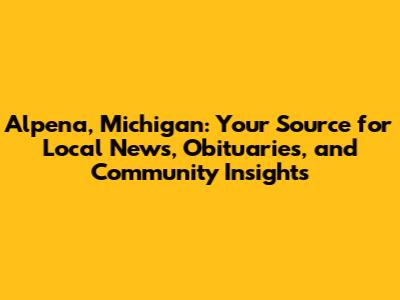 Alpena, Michigan: Your Source for Local News, Obituaries, and Community Insights