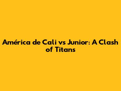 América de Cali vs Junior: A Clash of Titans