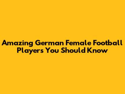 Amazing German Female Football Players You Should Know