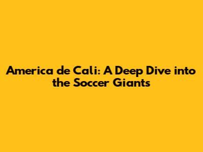 America de Cali: A Deep Dive into the Soccer Giants