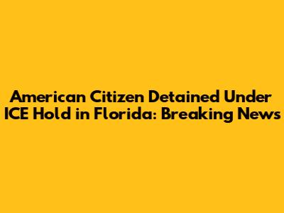 American Citizen Detained Under ICE Hold in Florida: Breaking News