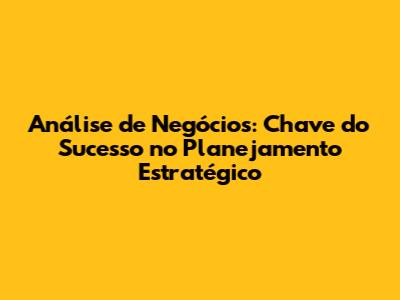Análise de Negócios: Chave do Sucesso no Planejamento Estratégico