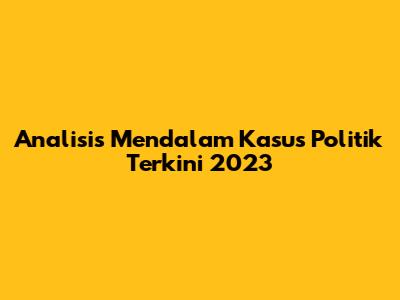 Analisis Mendalam Kasus Politik Terkini 2023
