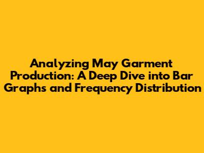Analyzing May Garment Production: A Deep Dive into Bar Graphs and Frequency Distribution