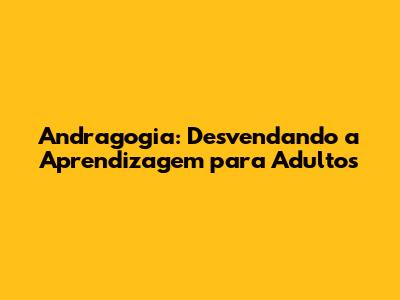 Andragogia: Desvendando a Aprendizagem para Adultos