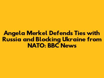 Angela Merkel Defends Ties with Russia and Blocking Ukraine from NATO: BBC News