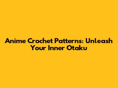 Anime Crochet Patterns: Unleash Your Inner Otaku