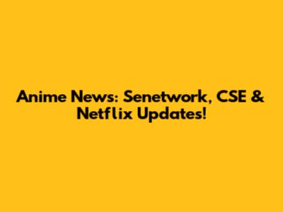 Anime News: Senetwork, CSE & Netflix Updates!