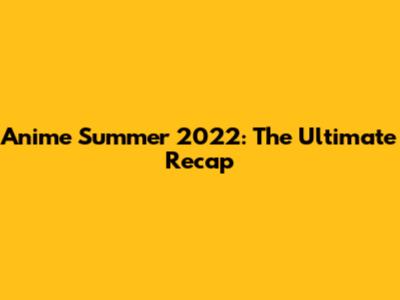 Anime Summer 2022: The Ultimate Recap