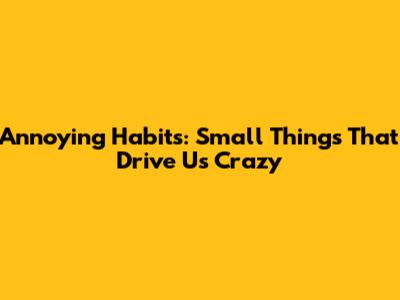 Annoying Habits: Small Things That Drive Us Crazy