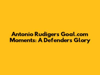 Antonio Rudiger's Goal.com Moments: A Defender's Glory